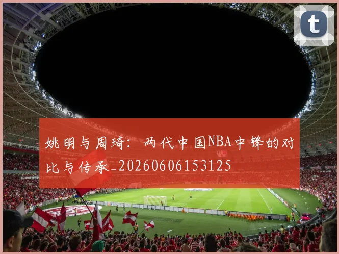 姚明与周琦:两代中国NBA中锋的对比与传承_20260606153125
