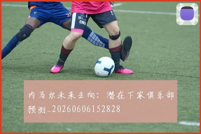 内马尔未来去向:潜在下家俱乐部预测_20260606152828
