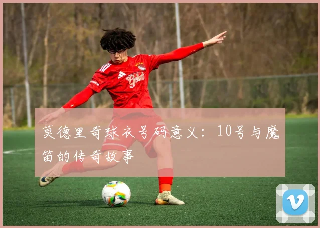 莫德里奇球衣号码意义:10号与魔笛的传奇故事