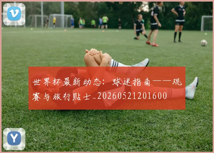 世界杯最新动态:球迷指南——观赛与旅行贴士_20260521201600