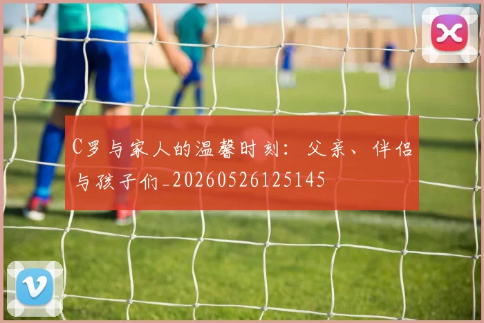 C罗与家人的温馨时刻：父亲、伴侣与孩子们_20260526125145