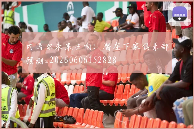 内马尔未来去向：潜在下家俱乐部预测_20260606152828