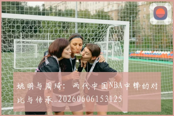 姚明与周琦：两代中国NBA中锋的对比与传承_20260606153125