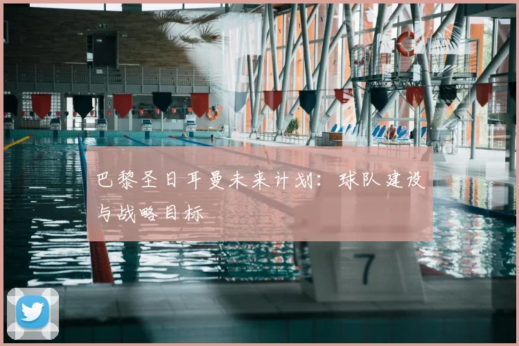 巴黎圣日耳曼未来计划：球队建设与战略目标