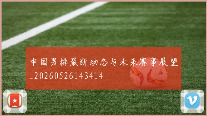中国男排最新动态与未来赛事展望_20260526143414