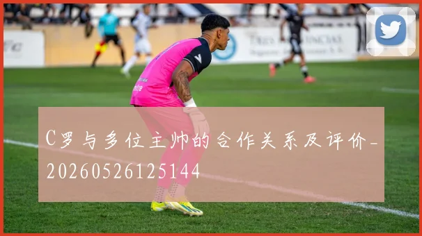 C罗与多位主帅的合作关系及评价_20260526125144