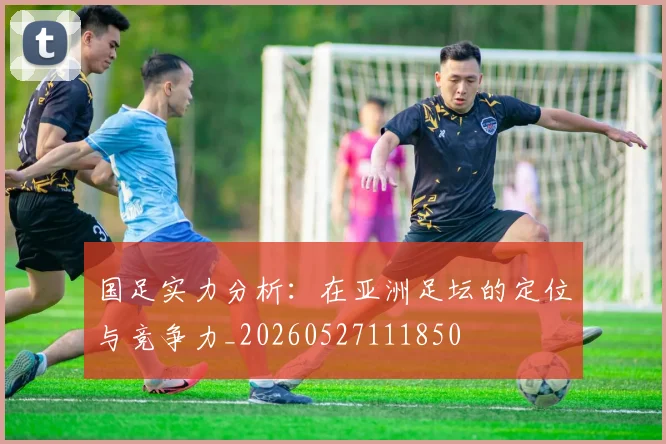 国足实力分析:在亚洲足坛的定位与竞争力_20260527111850