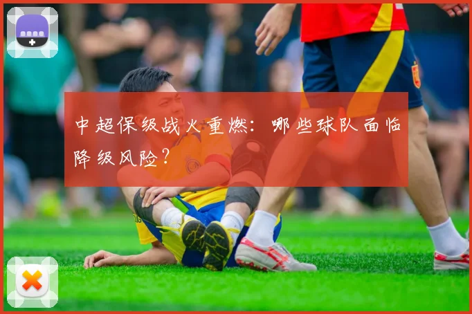 中超保级战火重燃：哪些球队面临降级风险？